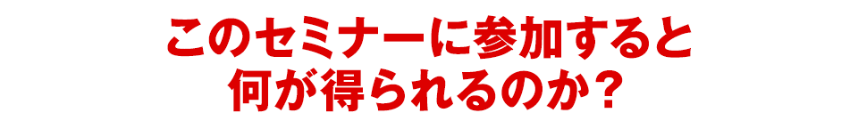 このセミナーに参加すると何が得られるのか？